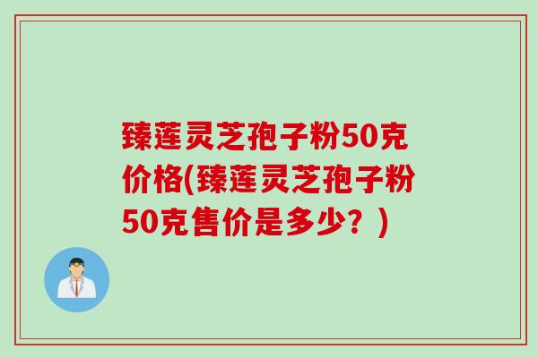 臻莲灵芝孢子粉50克价格(臻莲灵芝孢子粉50克售价是多少?) 臻莲灵芝孢子粉50克价格(臻莲灵芝孢子粉50克售价是多少?)