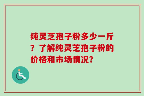 纯灵芝孢子粉多少一斤?了解纯灵芝孢子粉的价格和市场情况? 纯灵芝孢子粉多少一斤?了解纯灵芝孢子粉的价格和市场情况?