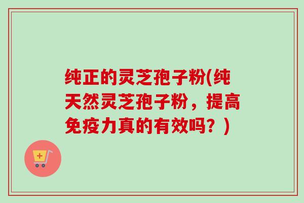 纯正的灵芝孢子粉(纯天然灵芝孢子粉,提高免疫力真的有效吗?) 纯正的灵芝孢子粉(纯天然灵芝孢子粉,提高免疫力真的有效吗?)