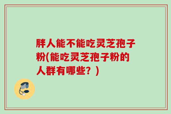 胖人能不能吃灵芝孢子粉(能吃灵芝孢子粉的人群有哪些？)