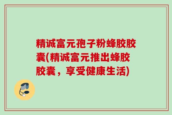 精诚富元孢子粉蜂胶胶囊(精诚富元推出蜂胶胶囊，享受健康生活)