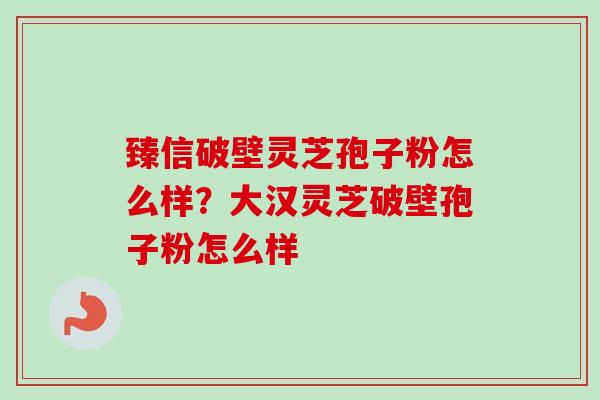 臻信破壁灵芝孢子粉怎么样？大汉灵芝破壁孢子粉怎么样