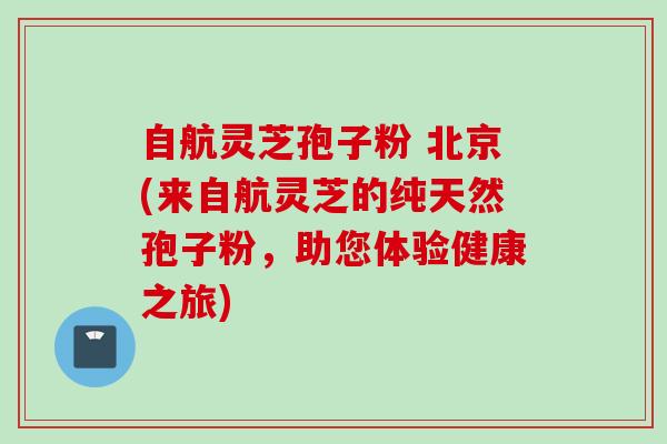 自航灵芝孢子粉 北京(来自航灵芝的纯天然孢子粉,助您体验健康之旅) 自航灵芝孢子粉 北京(来自航灵芝的纯天然孢子粉,助您体验健康之旅)