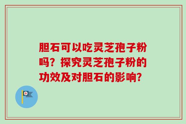 胆石可以吃灵芝孢子粉吗？探究灵芝孢子粉的功效及对胆石的影响？