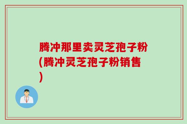 腾冲那里卖灵芝孢子粉(腾冲灵芝孢子粉销售)