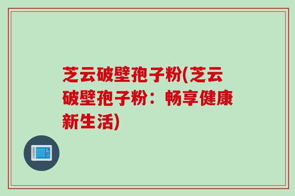 芝云破壁孢子粉(芝云破壁孢子粉:畅享健康新生活) 芝云破壁孢子粉(芝云破壁孢子粉:畅享健康新生活)