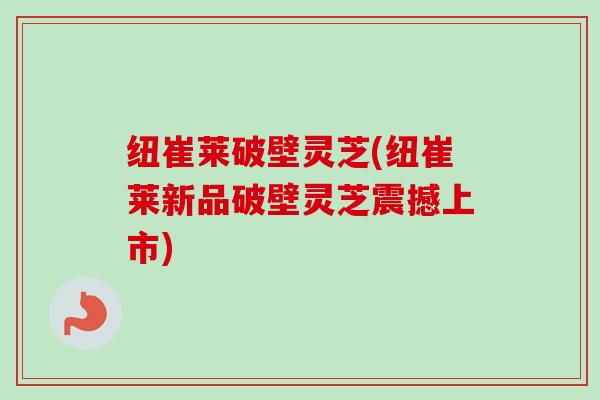 纽崔莱破壁灵芝(纽崔莱新品破壁灵芝震撼上市) 纽崔莱破壁灵芝(纽崔莱新品破壁灵芝震撼上市)