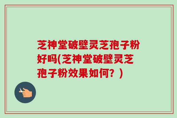 芝神堂破壁灵芝孢子粉好吗(芝神堂破壁灵芝孢子粉效果如何？)