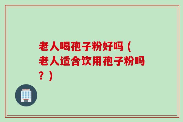 老人喝孢子粉好吗 (老人适合饮用孢子粉吗？)