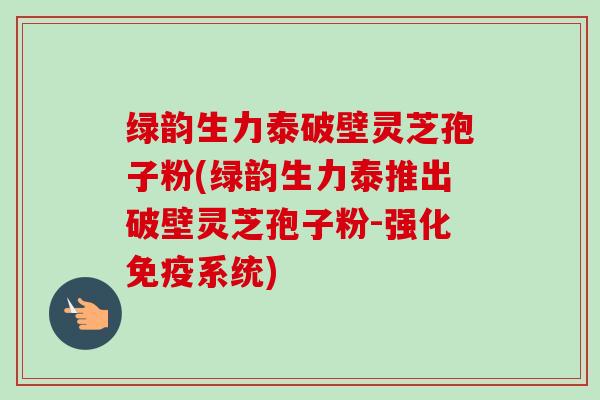 绿韵生力泰破壁灵芝孢子粉(绿韵生力泰推出破壁灵芝孢子粉-强化免疫系统)