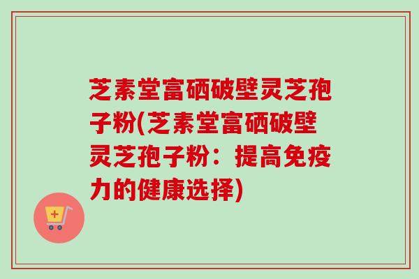 芝素堂富硒破壁灵芝孢子粉(芝素堂富硒破壁灵芝孢子粉:提高免疫力的健康选择) 芝素堂富硒破壁灵芝孢子粉(芝素堂富硒破壁灵芝孢子粉:提高免疫力的健康选择)
