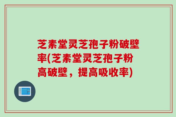 芝素堂灵芝孢子粉破壁率(芝素堂灵芝孢子粉高破壁，提高吸收率)