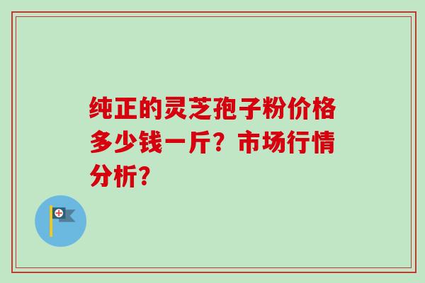 纯正的灵芝孢子粉价格多少钱一斤？市场行情分析？