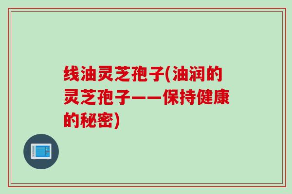 线油灵芝孢子(油润的灵芝孢子——保持健康的秘密)
