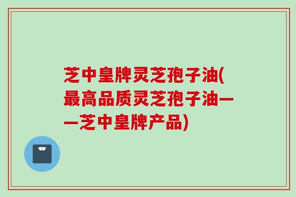 芝中皇牌灵芝孢子油(最高品质灵芝孢子油——芝中皇牌产品)