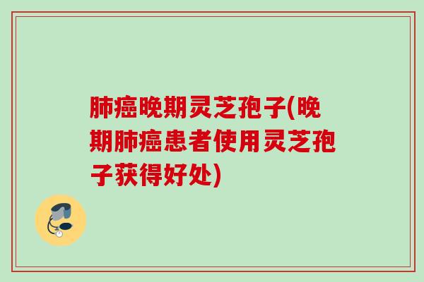 肺癌晚期灵芝孢子(晚期肺癌患者使用灵芝孢子获得好处)