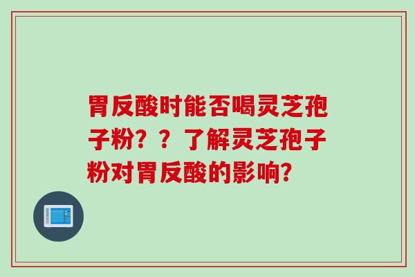 胃反酸时能否喝灵芝孢子粉??了解灵芝孢子粉对胃反酸的影响? 胃反酸时能否喝灵芝孢子粉??了解灵芝孢子粉对胃反酸的影响?