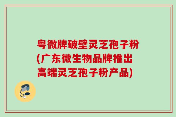 粤微牌破壁灵芝孢子粉(广东微生物品牌推出高端灵芝孢子粉产品)