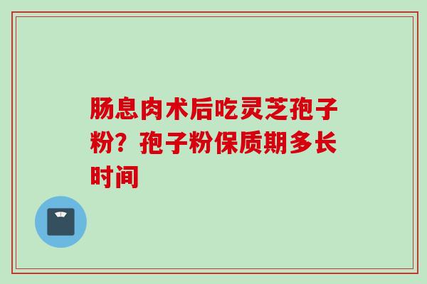 肠息肉术后吃灵芝孢子粉？孢子粉保质期多长时间