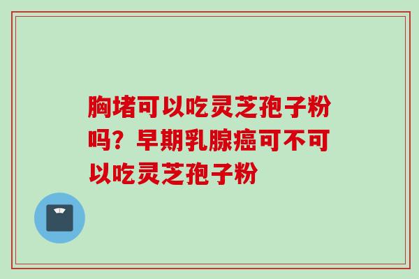 胸堵可以吃灵芝孢子粉吗?早期乳腺可不可以吃灵芝孢子粉 胸堵可以吃灵芝孢子粉吗?早期乳腺可不可以吃灵芝孢子粉