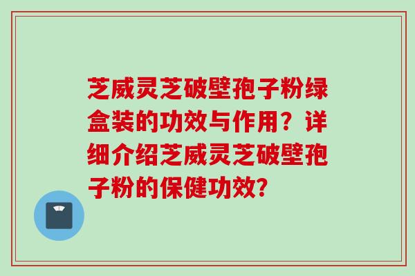 芝威灵芝破壁孢子粉绿盒装的功效与作用？详细介绍芝威灵芝破壁孢子粉的保健功效？