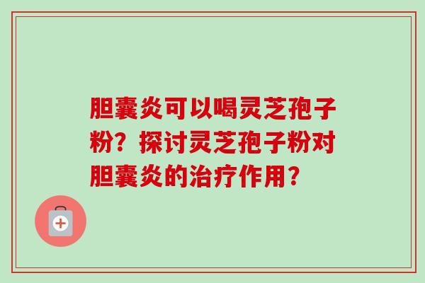 胆囊炎可以喝灵芝孢子粉？探讨灵芝孢子粉对胆囊炎的治疗作用？