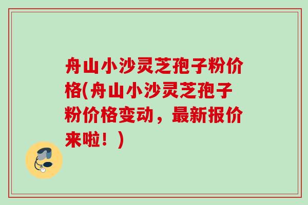 舟山小沙灵芝孢子粉价格(舟山小沙灵芝孢子粉价格变动，最新报价来啦！)