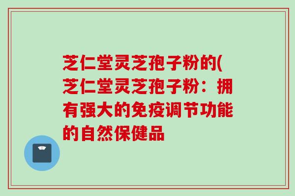 芝仁堂灵芝孢子粉的(芝仁堂灵芝孢子粉：拥有强大的免疫调节功能的自然保健品