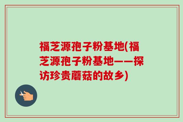 福芝源孢子粉基地(福芝源孢子粉基地——探访珍贵蘑菇的故乡)