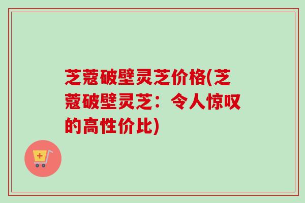 芝蔻破壁灵芝价格(芝蔻破壁灵芝：令人惊叹的高性价比)