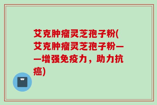 艾克灵芝孢子粉(艾克灵芝孢子粉——增强免疫力,助力抗) 艾克灵芝孢子粉(艾克灵芝孢子粉——增强免疫力,助力抗)
