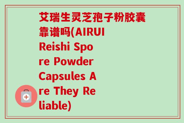艾瑞生灵芝孢子粉胶囊靠谱吗(AIRUI Reishi Spore Powder Capsules Are They Reliable)