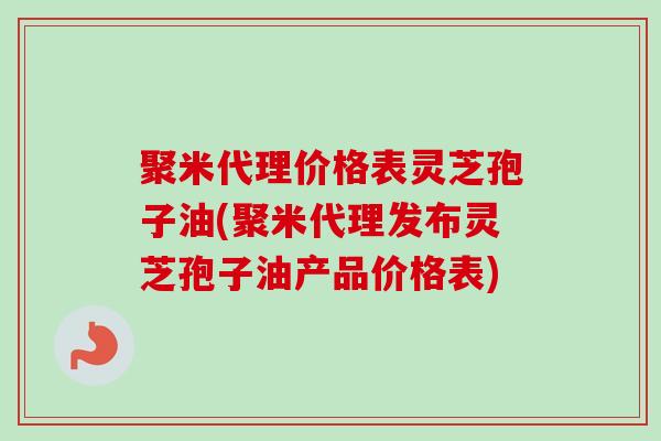 聚米代理价格表灵芝孢子油(聚米代理发布灵芝孢子油产品价格表) 聚米代理价格表灵芝孢子油(聚米代理发布灵芝孢子油产品价格表)