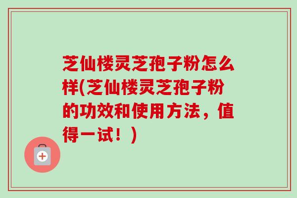 芝仙楼灵芝孢子粉怎么样(芝仙楼灵芝孢子粉的功效和使用方法，值得一试！)