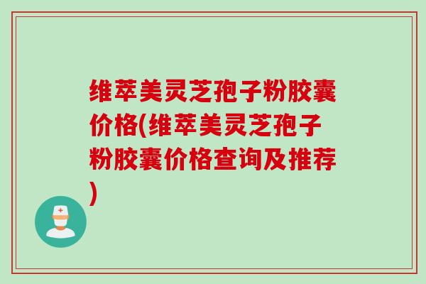 维萃美灵芝孢子粉胶囊价格(维萃美灵芝孢子粉胶囊价格查询及推荐)