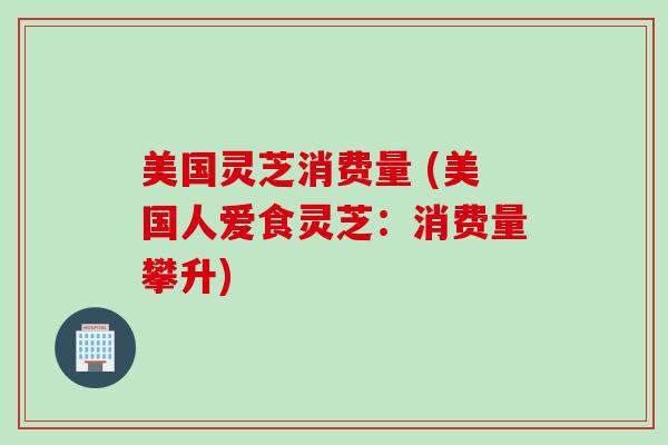 美国灵芝消费量 (美国人爱食灵芝:消费量攀升) 美国灵芝消费量 (美国人爱食灵芝:消费量攀升)