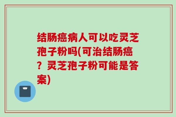 结肠癌病人可以吃灵芝孢子粉吗(可治结肠癌？灵芝孢子粉可能是答案)
