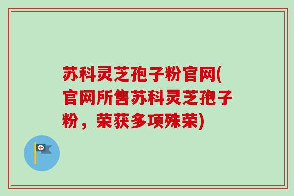 苏科灵芝孢子粉官网(官网所售苏科灵芝孢子粉，荣获多项殊荣)