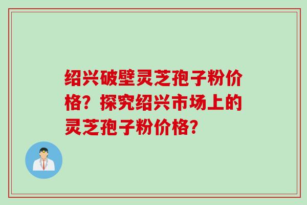 绍兴破壁灵芝孢子粉价格？探究绍兴市场上的灵芝孢子粉价格？