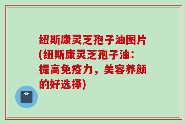 纽斯康灵芝孢子油图片(纽斯康灵芝孢子油：提高免疫力，美容养颜的好选择)