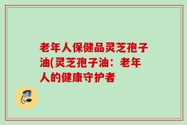老年人保健品灵芝孢子油(灵芝孢子油：老年人的健康守护者