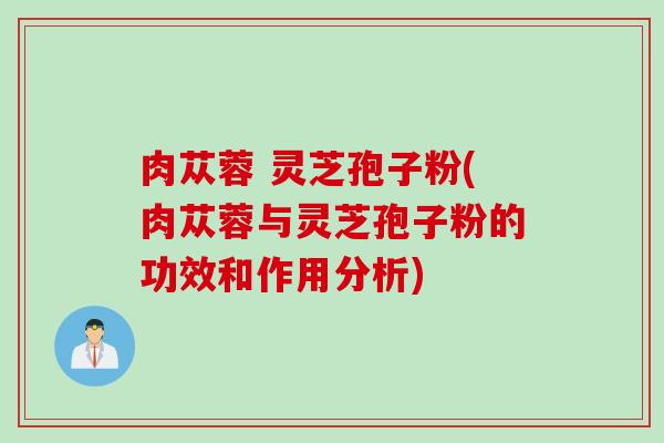 肉苁蓉 灵芝孢子粉(肉苁蓉与灵芝孢子粉的功效和作用分析)