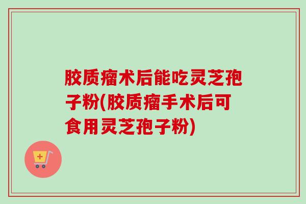 胶质瘤术后能吃灵芝孢子粉(胶质瘤手术后可食用灵芝孢子粉)