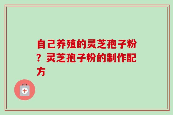 自己养殖的灵芝孢子粉?灵芝孢子粉的制作配方 自己养殖的灵芝孢子粉?灵芝孢子粉的制作配方