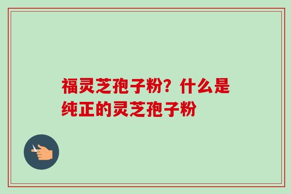 福灵芝孢子粉？什么是纯正的灵芝孢子粉