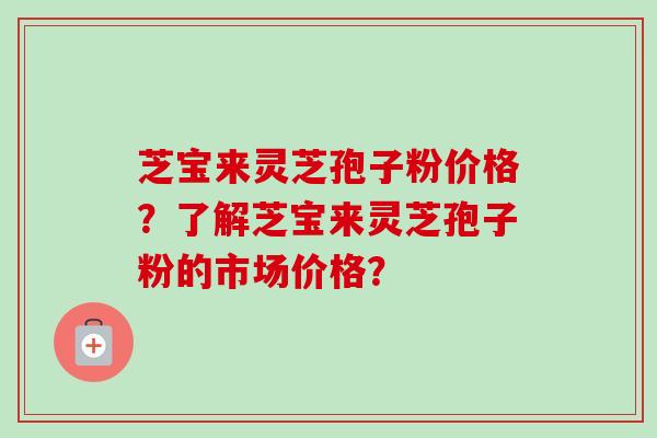 芝宝来灵芝孢子粉价格？了解芝宝来灵芝孢子粉的市场价格？