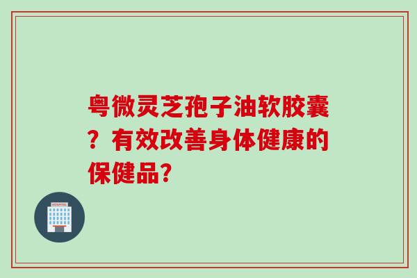 粤微灵芝孢子油软胶囊？有效改善身体健康的保健品？