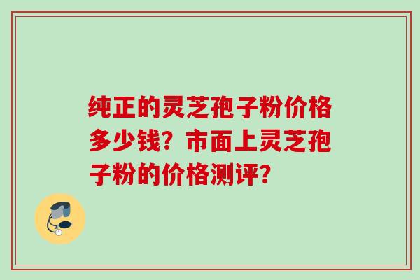 纯正的灵芝孢子粉价格多少钱？市面上灵芝孢子粉的价格测评？