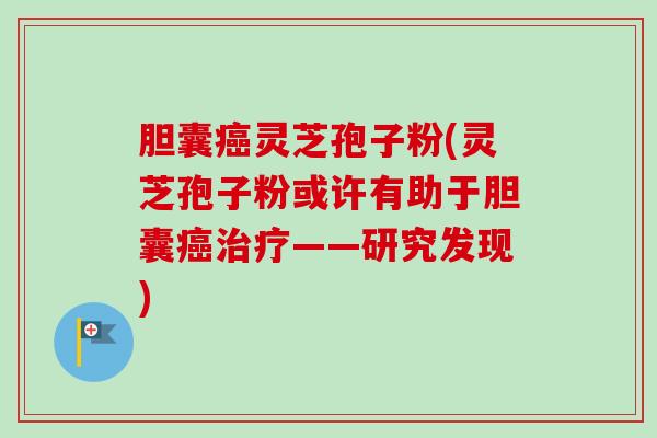 胆囊癌灵芝孢子粉(灵芝孢子粉或许有助于胆囊癌治疗——研究发现)