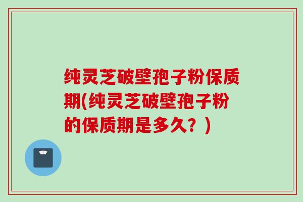 纯灵芝破壁孢子粉保质期(纯灵芝破壁孢子粉的保质期是多久？)